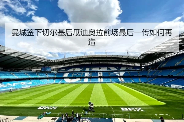 曼城签下切尔基后瓜迪奥拉前场最后一传如何再造
