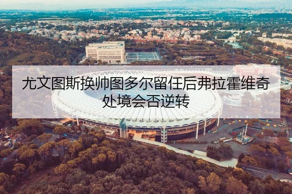 尤文图斯换帅图多尔留任后弗拉霍维奇处境会否逆转