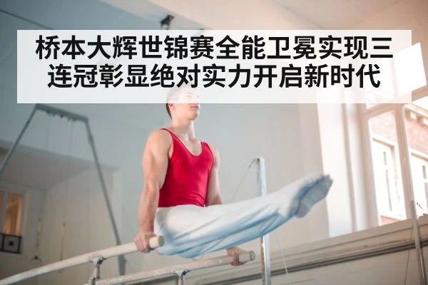 桥本大辉世锦赛全能卫冕实现三连冠彰显绝对实力开启新时代