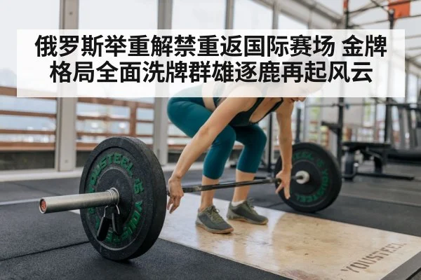 俄罗斯举重解禁重返国际赛场 金牌格局全面洗牌群雄逐鹿再起风云
